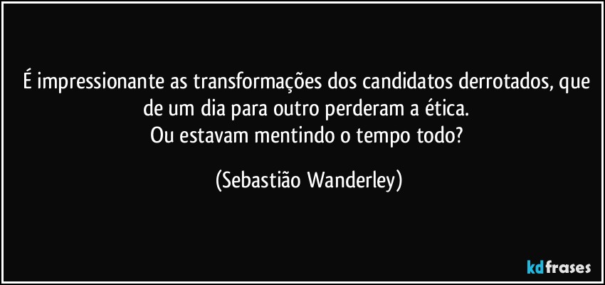 É impressionante as transformações dos candidatos derrotados, que de um dia para outro perderam a ética. 
Ou estavam mentindo o tempo todo? (Sebastião Wanderley)