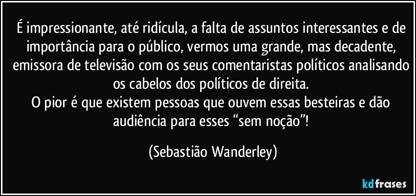 É impressionante, até ridícula, a falta de assuntos interessantes e de importância para o público, vermos uma grande, mas decadente, emissora de televisão com os seus comentaristas políticos analisando os cabelos dos políticos de direita. 
O pior é que existem pessoas que ouvem essas besteiras e dão audiência para esses “sem noção”! (Sebastião Wanderley)