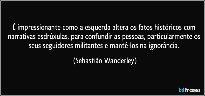 É impressionante como a esquerda altera os fatos históricos com narrativas esdrúxulas, para confundir as pessoas, particularmente os seus seguidores militantes e mantê-los na ignorância. (Sebastião Wanderley)