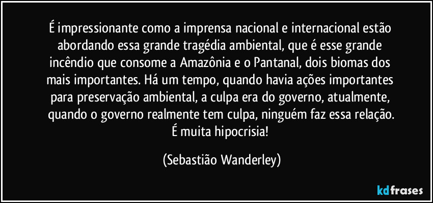 É impressionante como a imprensa nacional e internacional estão abordando essa grande tragédia ambiental, que é esse grande incêndio que consome a Amazônia e o Pantanal, dois biomas dos mais importantes. Há um tempo, quando havia ações importantes para preservação ambiental, a culpa era do governo, atualmente, quando o governo realmente tem culpa, ninguém faz essa relação.
É muita hipocrisia! (Sebastião Wanderley)