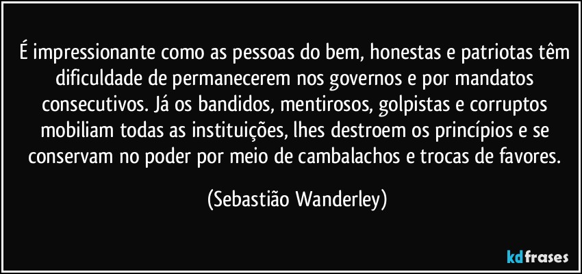 É impressionante como as pessoas do bem, honestas e patriotas têm dificuldade de permanecerem nos governos e por mandatos consecutivos. Já os bandidos, mentirosos, golpistas e corruptos mobiliam todas as instituições, lhes destroem os princípios e se conservam no poder por meio de cambalachos e trocas de favores. (Sebastião Wanderley)