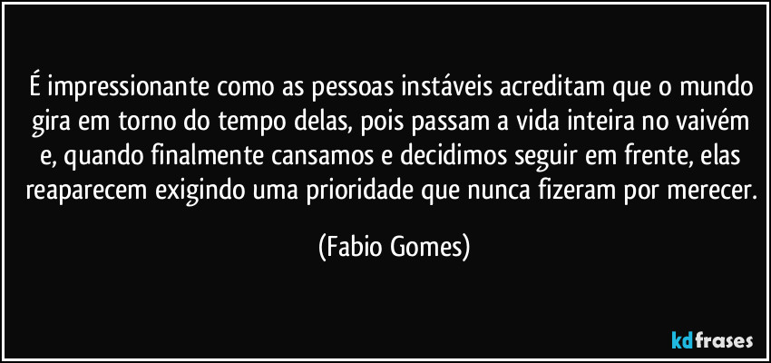 É impressionante como as pessoas instáveis acreditam que o mundo gira em torno do tempo delas, pois passam a vida inteira no vaivém e, quando finalmente cansamos e decidimos seguir em frente, elas reaparecem exigindo uma prioridade que nunca fizeram por merecer. (Fabio Gomes)