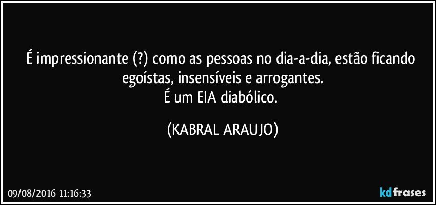 É impressionante (?) como as pessoas no dia-a-dia, estão ficando egoístas, insensíveis e arrogantes.
É um EIA diabólico. (KABRAL ARAUJO)
