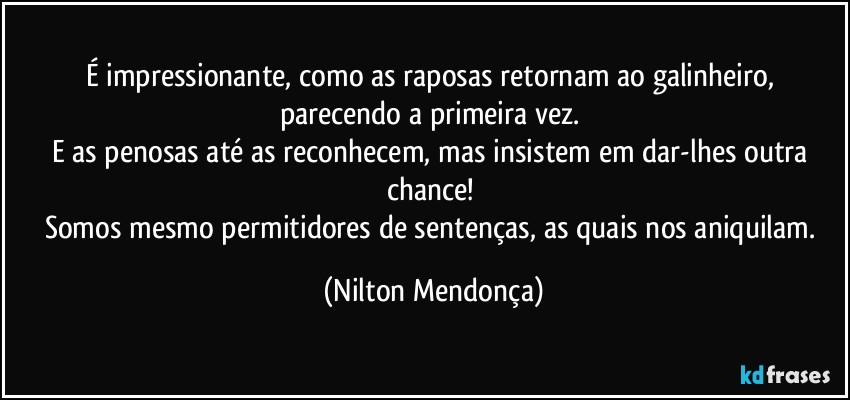 É impressionante, como as raposas retornam ao galinheiro, parecendo a primeira vez. 
E as penosas até as  reconhecem, mas insistem em dar-lhes outra chance! 
Somos mesmo permitidores de sentenças, as quais nos aniquilam. (Nilton Mendonça)