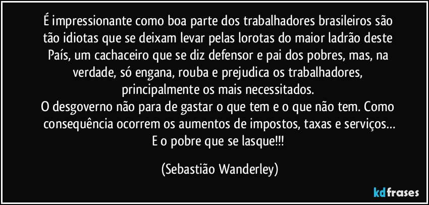 É impressionante como boa parte dos trabalhadores brasileiros são tão idiotas que se deixam levar pelas lorotas do maior ladrão deste País, um cachaceiro que se diz defensor e pai dos pobres, mas, na verdade, só engana, rouba e prejudica os trabalhadores, principalmente os mais necessitados. 
O desgoverno não para de gastar o que tem e o que não tem. Como consequência ocorrem os aumentos de impostos, taxas e serviços…
E o pobre que se lasque!!! (Sebastião Wanderley)