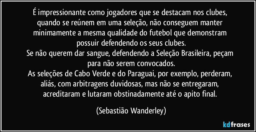 É impressionante como jogadores que se destacam nos clubes, quando se reúnem em uma seleção, não conseguem manter minimamente a mesma qualidade do futebol que demonstram possuir defendendo os seus clubes.
Se não querem dar sangue, defendendo a Seleção Brasileira, peçam para não serem convocados.
As seleções de Cabo Verde e do Paraguai, por exemplo, perderam, aliás, com arbitragens duvidosas, mas não se entregaram, acreditaram e lutaram obstinadamente até o apito final. (Sebastião Wanderley)