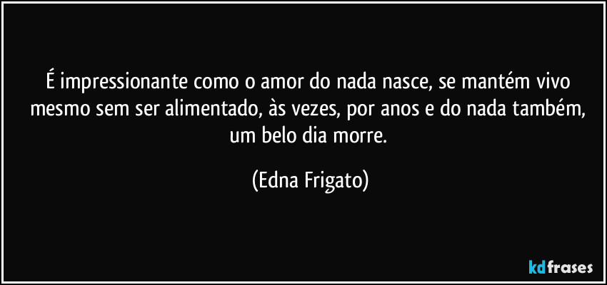 É impressionante como o amor do nada nasce, se mantém vivo mesmo sem ser alimentado, às vezes, por anos e do nada também, um belo dia morre. (Edna Frigato)