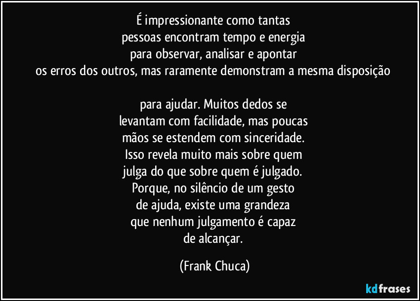 É impressionante como tantas 
pessoas encontram tempo e energia 
para observar, analisar e apontar 
os erros dos outros, mas raramente demonstram a mesma disposição 
para ajudar. Muitos dedos se 
levantam com facilidade, mas poucas 
mãos se estendem com sinceridade. 
Isso revela muito mais sobre quem 
julga do que sobre quem é julgado. 
Porque, no silêncio de um gesto 
de ajuda, existe uma grandeza 
que nenhum julgamento é capaz 
de alcançar. (Frank Chuca)