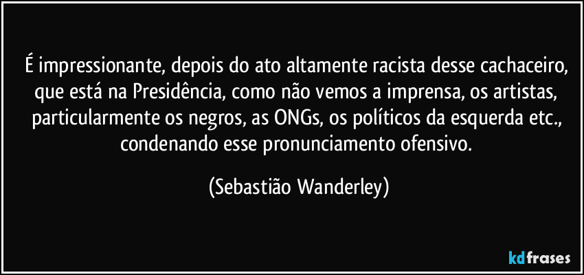 É impressionante, depois do ato altamente racista desse cachaceiro, que está na Presidência, como não vemos a imprensa, os artistas, particularmente os negros, as ONGs, os políticos da esquerda etc., condenando esse pronunciamento ofensivo. (Sebastião Wanderley)
