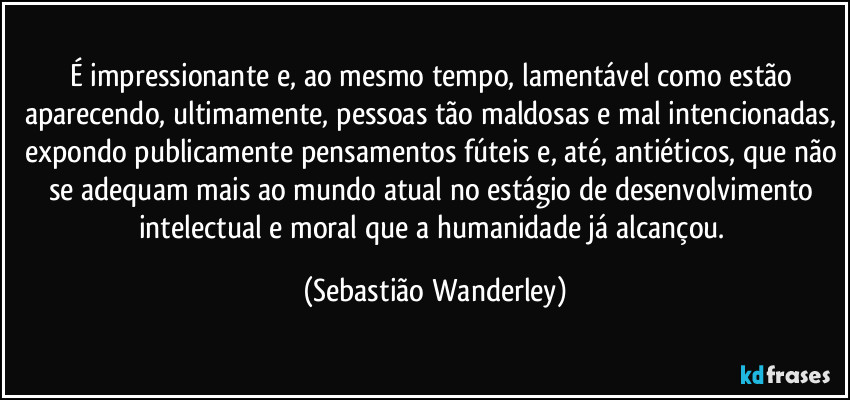 É impressionante e, ao mesmo tempo, lamentável como estão aparecendo, ultimamente, pessoas tão maldosas e mal intencionadas, expondo publicamente pensamentos fúteis e, até, antiéticos, que não se adequam mais ao mundo atual no estágio de desenvolvimento intelectual e moral que a humanidade já alcançou. (Sebastião Wanderley)