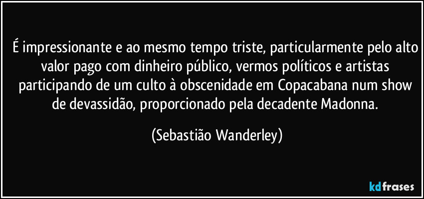 É impressionante e ao mesmo tempo triste, particularmente pelo alto valor pago com dinheiro público, vermos políticos e artistas participando de um culto à obscenidade em Copacabana num show de devassidão, proporcionado pela decadente Madonna. (Sebastião Wanderley)