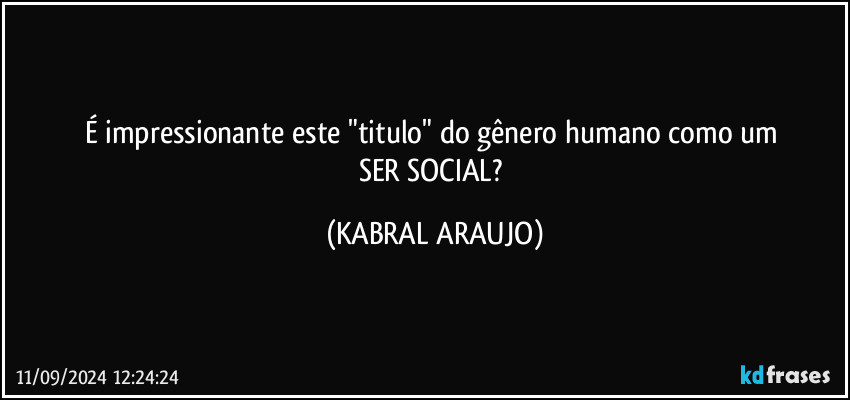 É impressionante este "titulo" do gênero humano como um 
SER SOCIAL? (KABRAL ARAUJO)