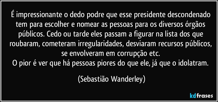 É impressionante o dedo podre que esse presidente descondenado tem para escolher e nomear as pessoas para os diversos órgãos públicos. Cedo ou tarde eles passam a figurar na lista dos que roubaram, cometeram irregularidades, desviaram recursos públicos, se envolveram em corrupção etc. 
O pior é ver que há pessoas piores do que ele, já que o idolatram. (Sebastião Wanderley)