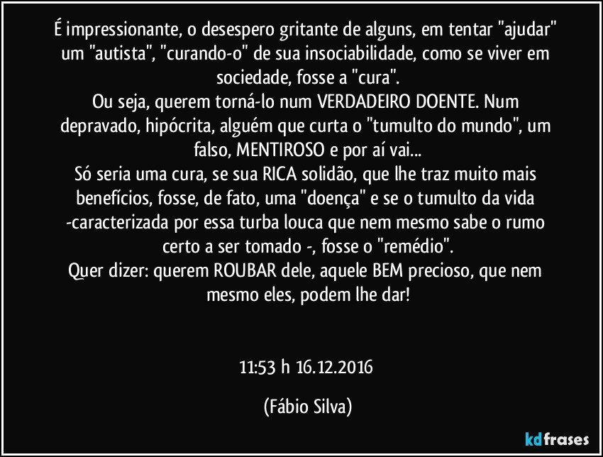 É impressionante, o desespero gritante de alguns,  em tentar "ajudar" um "autista", "curando-o" de sua insociabilidade,  como se viver em sociedade,  fosse a "cura".
Ou seja, querem torná-lo num VERDADEIRO DOENTE. Num depravado, hipócrita, alguém que curta o "tumulto do mundo", um falso, MENTIROSO e por aí vai...
Só seria uma cura, se sua RICA solidão, que lhe traz  muito mais benefícios, fosse, de fato,  uma "doença" e se o tumulto da vida -caracterizada por  essa turba louca que nem mesmo sabe o rumo certo a ser tomado -, fosse o "remédio".
Quer dizer: querem ROUBAR dele, aquele BEM precioso, que nem  mesmo eles, podem lhe  dar!


11:53 h 16.12.2016 (Fábio Silva)