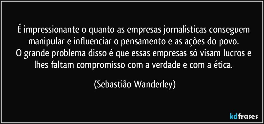 É impressionante o quanto as empresas jornalísticas conseguem manipular e influenciar o pensamento e as ações do povo. 
O grande problema disso é que essas empresas só visam lucros e lhes faltam compromisso com a verdade e com a ética. (Sebastião Wanderley)