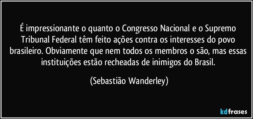 É impressionante o quanto o Congresso Nacional e o Supremo Tribunal Federal têm feito ações contra os interesses do povo brasileiro. Obviamente que nem todos os membros o são, mas essas instituições estão recheadas de inimigos do Brasil. (Sebastião Wanderley)