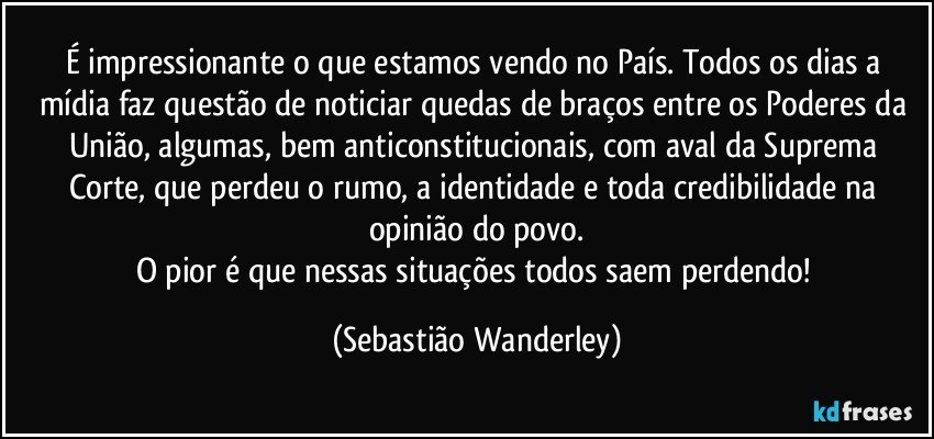É impressionante o que estamos vendo no País. Todos os dias a mídia faz questão de noticiar quedas de braços entre os Poderes da União, algumas, bem anticonstitucionais, com aval da Suprema Corte, que perdeu o rumo, a identidade e toda credibilidade na opinião do povo.
O pior é que nessas situações todos saem perdendo! (Sebastião Wanderley)