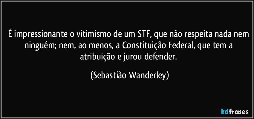 É impressionante o vitimismo de um STF, que não respeita nada nem ninguém; nem, ao menos, a Constituição Federal, que tem a atribuição e jurou defender. (Sebastião Wanderley)