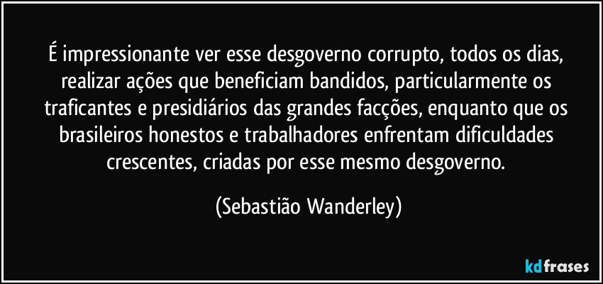 É impressionante ver esse desgoverno corrupto, todos os dias, realizar ações que beneficiam bandidos, particularmente os traficantes e presidiários das grandes facções, enquanto que os brasileiros honestos e trabalhadores enfrentam dificuldades crescentes, criadas por esse mesmo desgoverno. (Sebastião Wanderley)