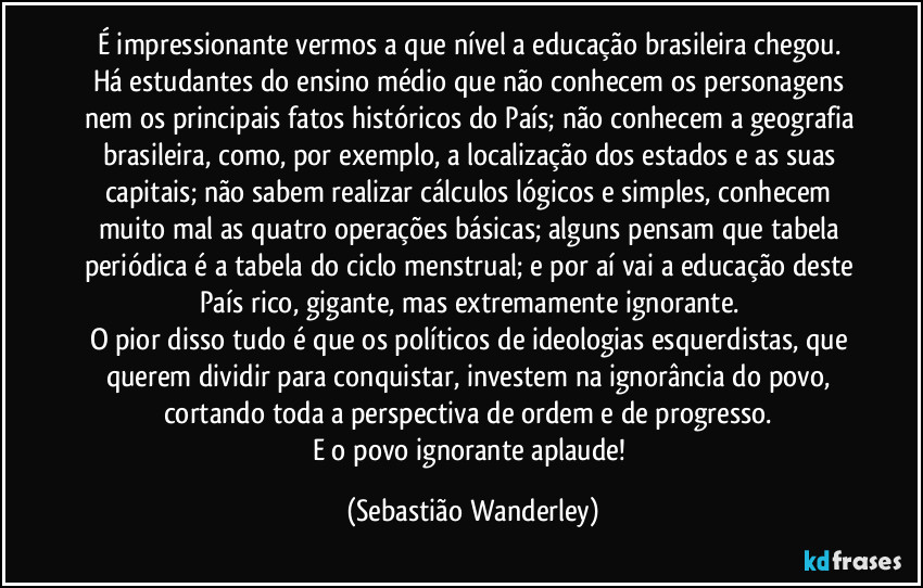 É impressionante vermos a que nível a educação brasileira chegou. 
Há estudantes do ensino médio que não conhecem os personagens nem os principais fatos históricos do País; não conhecem a geografia brasileira, como, por exemplo, a localização dos estados e as suas capitais; não sabem realizar cálculos lógicos e simples, conhecem muito mal as quatro operações básicas; alguns pensam que tabela periódica é a tabela do ciclo menstrual; e por aí vai a educação deste País rico, gigante, mas extremamente ignorante. 
O pior disso tudo é que os políticos de ideologias esquerdistas, que querem dividir para conquistar, investem na ignorância do povo, cortando toda a perspectiva de ordem e de progresso. 
E o povo ignorante aplaude! (Sebastião Wanderley)