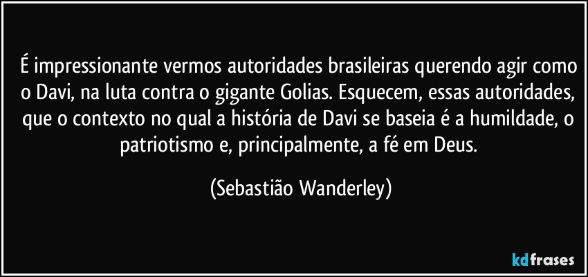 É impressionante vermos autoridades brasileiras querendo agir como o Davi, na luta contra o gigante Golias. Esquecem, essas autoridades, que o contexto no qual a história de Davi se baseia é a humildade, o patriotismo e, principalmente, a fé em Deus. (Sebastião Wanderley)