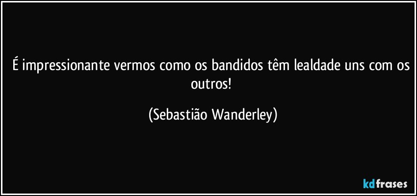 É impressionante vermos como os bandidos têm lealdade uns com os outros! (Sebastião Wanderley)