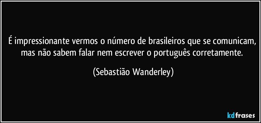 É impressionante vermos o número de brasileiros que se comunicam, mas não sabem falar nem escrever o português corretamente. (Sebastião Wanderley)