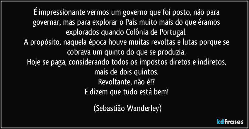 É impressionante vermos um governo que foi posto, não para governar, mas para explorar o País muito mais do que éramos explorados quando Colônia de Portugal. 
A propósito, naquela época houve muitas revoltas e lutas porque se cobrava um quinto do que se produzia. 
Hoje se paga, considerando todos os impostos diretos e indiretos, mais de dois quintos. 
Revoltante, não é!? 
E dizem que tudo está bem! (Sebastião Wanderley)