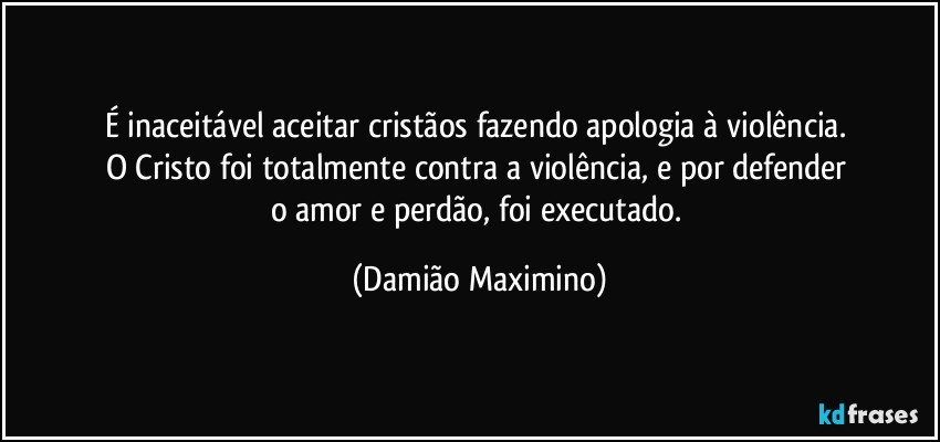 É inaceitável aceitar cristãos fazendo apologia à violência. 
O Cristo foi totalmente contra a violência, e por defender 
o amor e perdão, foi executado. (Damião Maximino)