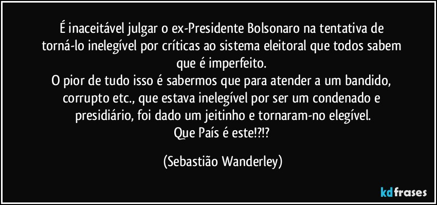 É inaceitável julgar o ex-Presidente Bolsonaro na tentativa de torná-lo inelegível por críticas ao sistema eleitoral que todos sabem que é imperfeito. 
O pior de tudo isso é sabermos que para atender a um bandido, corrupto etc., que estava inelegível por ser um condenado e presidiário, foi dado um jeitinho e tornaram-no elegível.
Que País é este!?!? (Sebastião Wanderley)