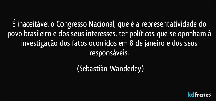 É inaceitável o Congresso Nacional, que é a representatividade do povo brasileiro e dos seus interesses, ter políticos que se oponham à investigação dos fatos ocorridos em 8 de janeiro e dos seus responsáveis. (Sebastião Wanderley)