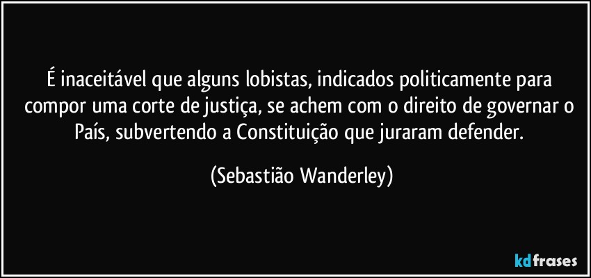 É inaceitável que alguns lobistas, indicados politicamente para compor uma corte de justiça, se achem com o direito de governar o País, subvertendo a Constituição que juraram defender. (Sebastião Wanderley)