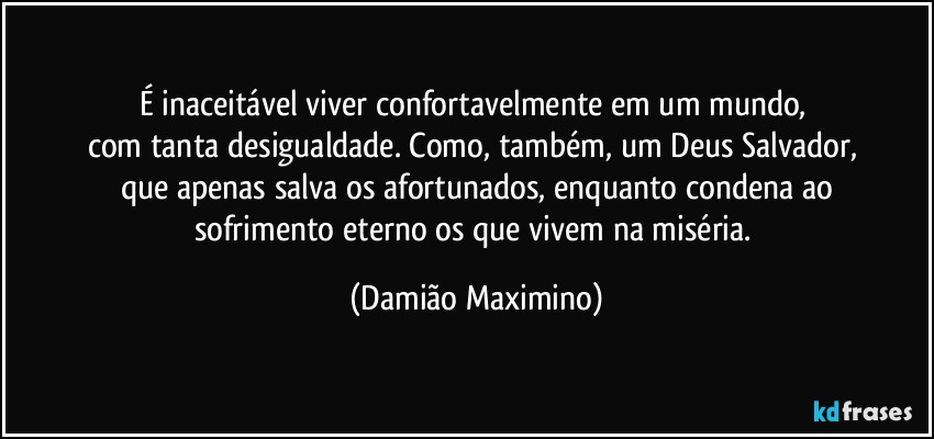 É inaceitável viver confortavelmente em um mundo, 
com tanta desigualdade. Como, também, um Deus Salvador, 
que apenas salva os afortunados, enquanto condena ao
sofrimento eterno os que vivem na miséria. (Damião Maximino)