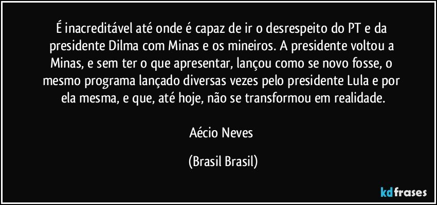 É inacreditável até onde é capaz de ir o desrespeito do PT e da presidente Dilma com Minas e os mineiros. A presidente voltou a Minas, e sem ter o que apresentar, lançou como se novo fosse, o mesmo programa lançado diversas vezes pelo presidente Lula e por ela mesma, e que, até hoje, não se transformou em realidade.

Aécio Neves (Brasil Brasil)