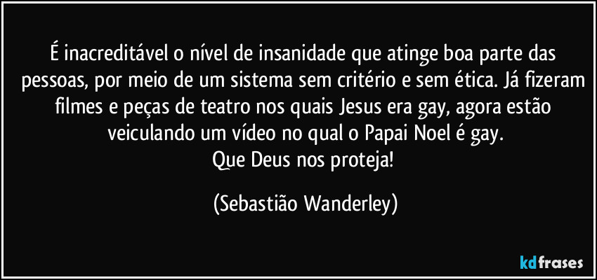 É inacreditável o nível de insanidade que atinge boa parte das pessoas, por meio de um sistema sem critério e sem ética. Já fizeram filmes e peças de teatro nos quais Jesus era gay, agora estão veiculando um vídeo no qual o Papai Noel é gay.
Que Deus nos proteja! (Sebastião Wanderley)