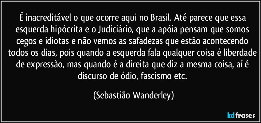 É inacreditável o que ocorre aqui no Brasil. Até parece que essa esquerda hipócrita e o Judiciário, que a apóia pensam que somos cegos e idiotas e não vemos as safadezas que estão acontecendo todos os dias, pois quando a esquerda fala qualquer coisa é liberdade de expressão, mas quando é a direita que diz a mesma coisa, aí é discurso de ódio, fascismo etc. (Sebastião Wanderley)