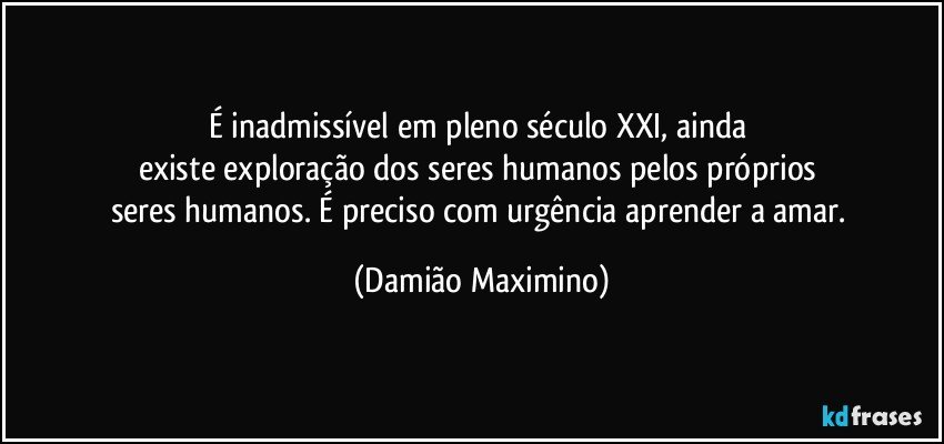 É inadmissível em pleno século XXI, ainda 
existe exploração dos seres humanos pelos próprios 
seres humanos. É preciso com urgência aprender a amar. (Damião Maximino)