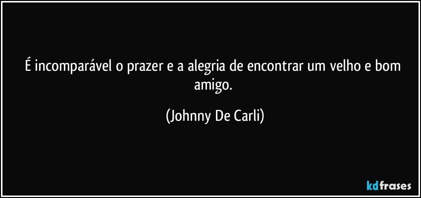 É incomparável o prazer e a alegria de encontrar um velho e bom amigo. (Johnny De Carli)