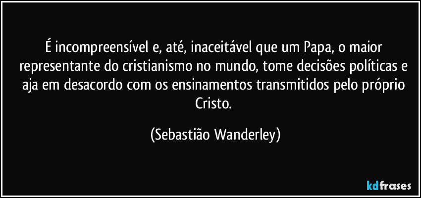 É incompreensível e, até, inaceitável que um Papa, o maior representante do cristianismo no mundo, tome decisões políticas e aja em desacordo com os ensinamentos transmitidos pelo próprio Cristo. (Sebastião Wanderley)