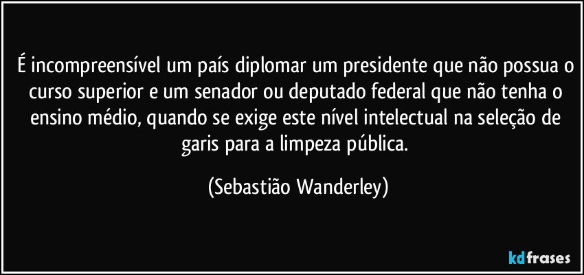 É incompreensível um país diplomar um presidente que não possua o curso superior e um senador ou deputado federal que não tenha o ensino médio, quando se exige este nível intelectual na seleção de garis para a limpeza pública. (Sebastião Wanderley)