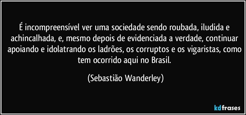 É incompreensível ver uma sociedade sendo roubada, iludida e achincalhada, e, mesmo depois de evidenciada a verdade, continuar apoiando e idolatrando os ladrões, os corruptos e os vigaristas, como tem ocorrido aqui no Brasil. (Sebastião Wanderley)