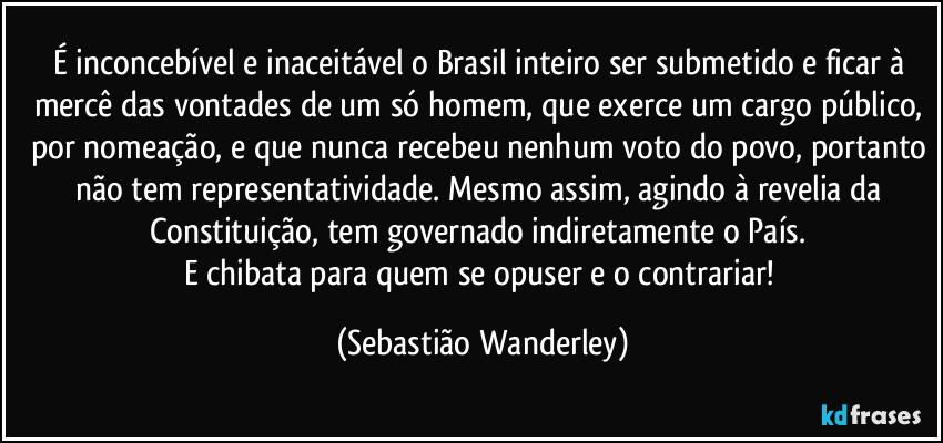 É inconcebível e inaceitável o Brasil inteiro ser submetido e ficar à mercê das vontades de um só homem, que exerce um cargo público, por nomeação, e que nunca recebeu nenhum voto do povo, portanto não tem representatividade. Mesmo assim, agindo à revelia da Constituição, tem governado indiretamente o País. 
E chibata para quem se opuser e o contrariar! (Sebastião Wanderley)