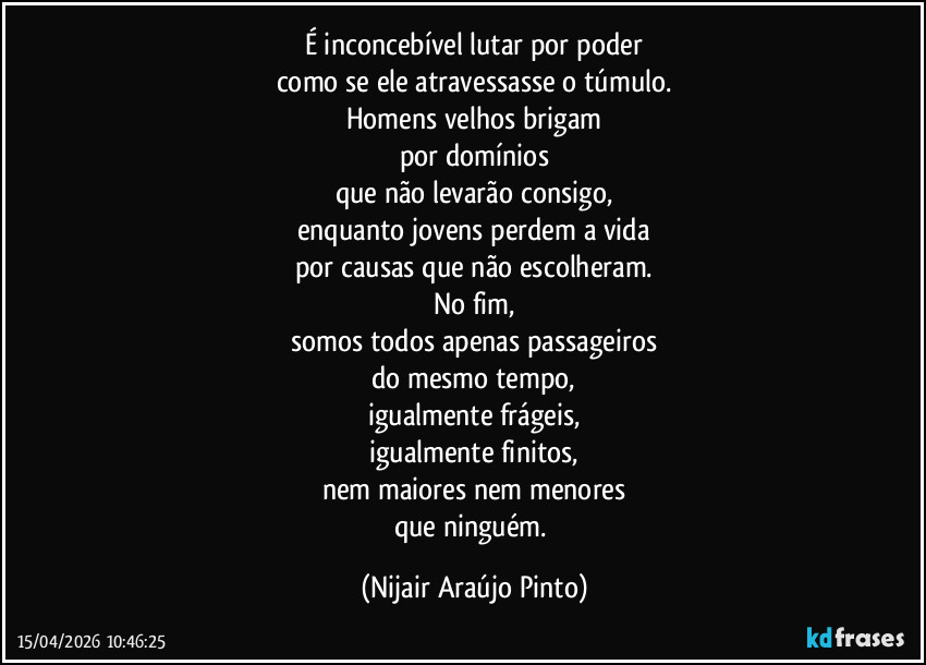 É inconcebível lutar por poder
como se ele atravessasse o túmulo.
Homens velhos brigam
por domínios
que não levarão consigo,
enquanto jovens perdem a vida
por causas que não escolheram.
No fim,
somos todos apenas passageiros
do mesmo tempo,
igualmente frágeis,
igualmente finitos,
nem maiores nem menores
que ninguém. (Nijair Araújo Pinto)