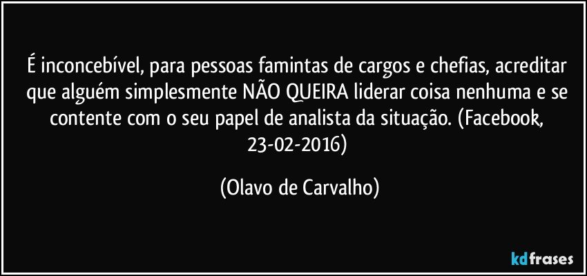 É inconcebível, para pessoas famintas de cargos e chefias, acreditar que alguém simplesmente NÃO QUEIRA liderar coisa nenhuma e se contente com o seu papel de analista da situação. (Facebook, 23-02-2016) (Olavo de Carvalho)