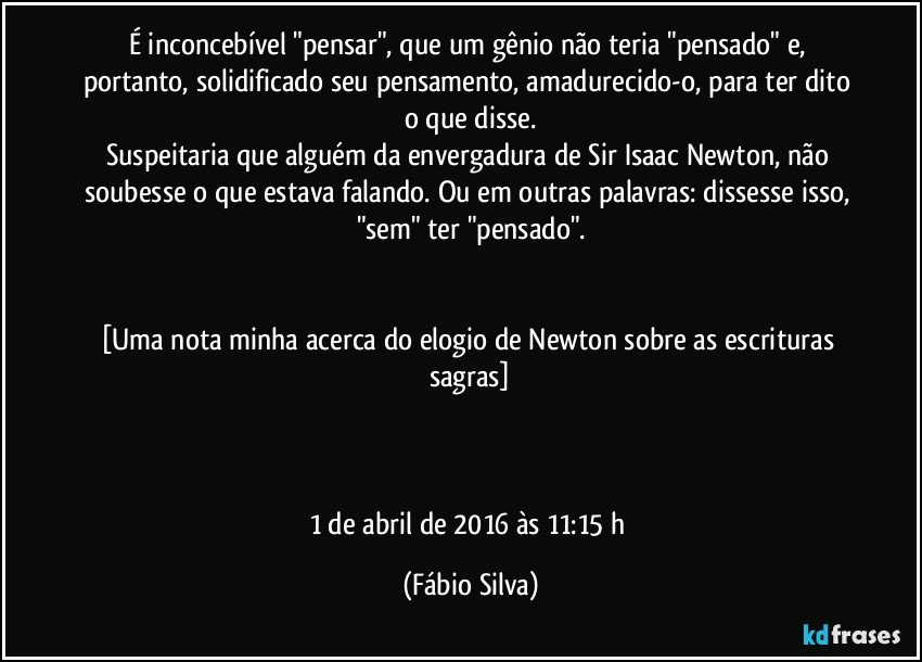 É inconcebível "pensar", que um gênio não teria "pensado" e, portanto, solidificado seu pensamento, amadurecido-o, para ter dito o que disse.
Suspeitaria que alguém da envergadura de Sir Isaac Newton, não soubesse o que estava falando. Ou em outras palavras: dissesse isso, "sem" ter "pensado".


[Uma nota minha acerca do elogio de Newton sobre as escrituras sagras]



1 de abril de 2016 às 11:15 h (Fábio Silva)