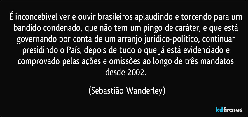 É inconcebível ver e ouvir brasileiros aplaudindo e torcendo para um bandido condenado, que não tem um pingo de caráter, e que está governando por conta de um arranjo jurídico-político, continuar presidindo o País, depois de tudo o que já está evidenciado e comprovado pelas ações e omissões ao longo de três mandatos desde 2002. (Sebastião Wanderley)
