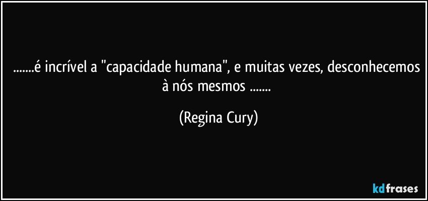 ...é incrível a "capacidade humana", e muitas vezes, desconhecemos à nós mesmos ... (Regina Cury)