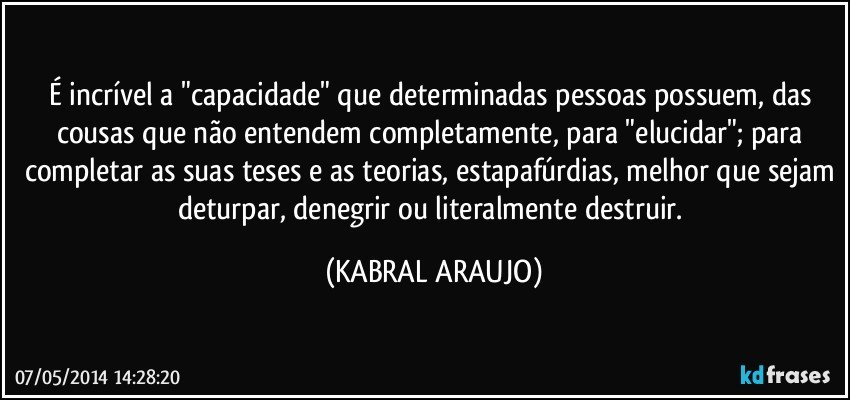 É incrível a "capacidade" que determinadas pessoas possuem, das cousas que não entendem completamente, para "elucidar"; para completar as suas teses e as teorias, estapafúrdias, melhor que sejam deturpar, denegrir ou literalmente destruir. (KABRAL ARAUJO)