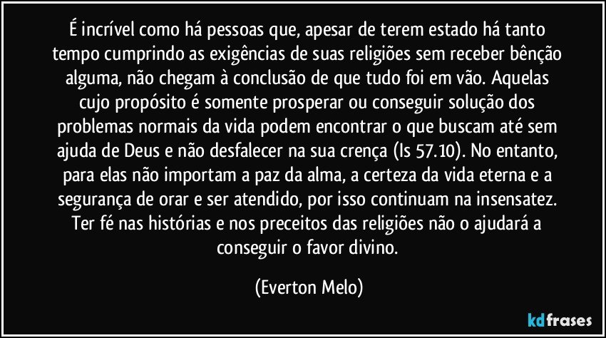 É incrível como há pessoas que, apesar de terem estado há tanto tempo cumprindo as exigências de suas religiões sem receber bênção alguma, não chegam à conclusão de que tudo foi em vão. Aquelas cujo propósito é somente prosperar ou conseguir solução dos problemas normais da vida podem encontrar o que buscam até sem ajuda de Deus e não desfalecer na sua crença (Is 57.10). No entanto, para elas não importam a paz da alma, a certeza da vida eterna e a segurança de orar e ser atendido, por isso continuam na insensatez. Ter fé nas histórias e nos preceitos das religiões não o ajudará a conseguir o favor divino. (Everton Melo)