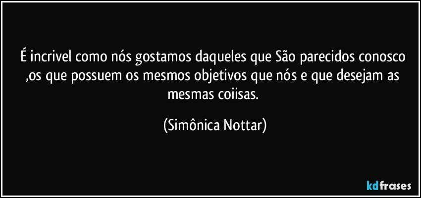 É incrivel como nós gostamos daqueles que São parecidos conosco 
,os que possuem os mesmos objetivos que nós e que desejam as mesmas coiisas. (Simônica Nottar)